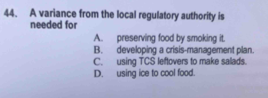 A variance from the local regulatory authority is
needed for
A. preserving food by smoking it.
B. developing a crisis-management plan.
C. using TCS leftovers to make salads.
D. using ice to cool food.