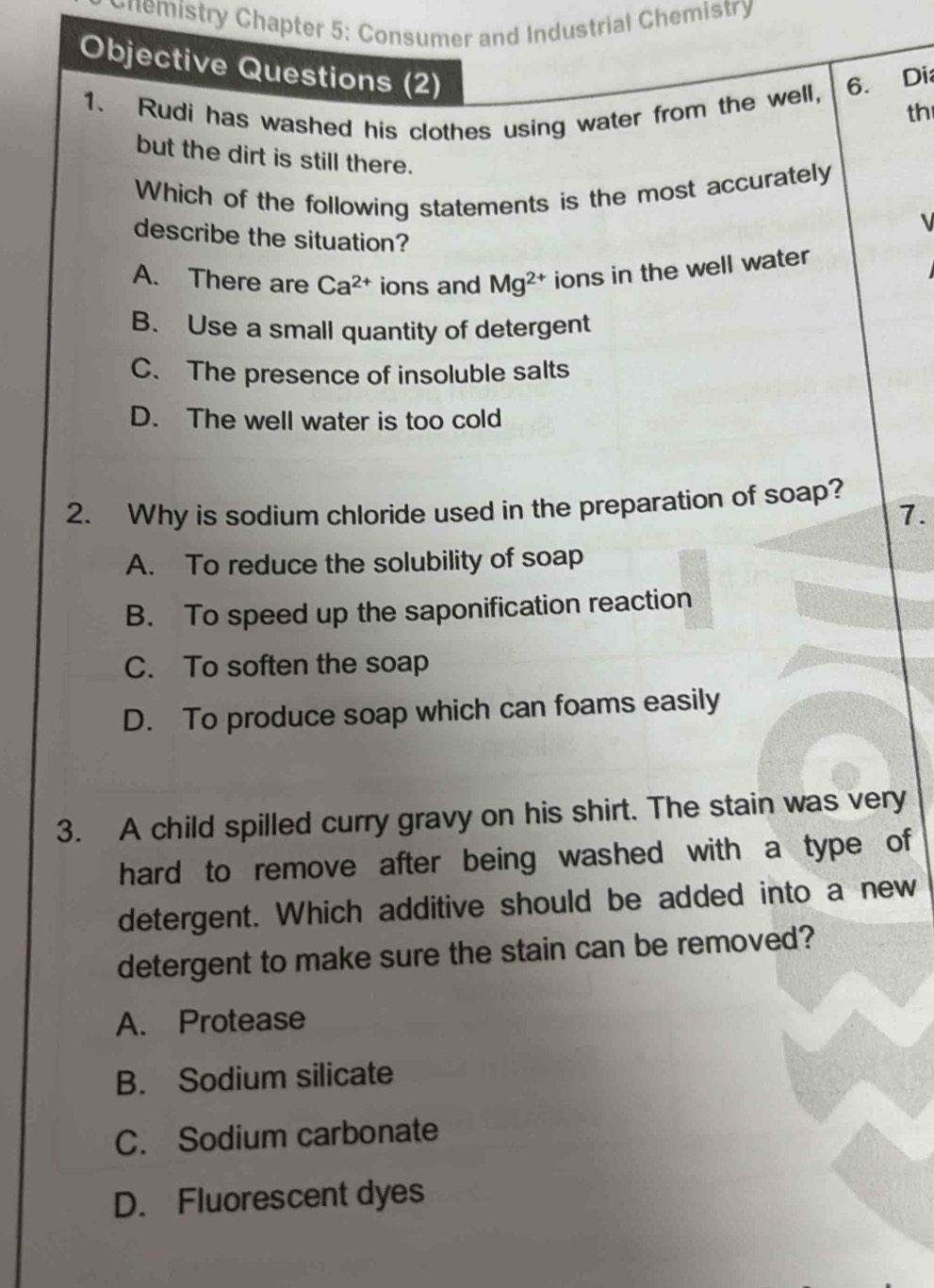 hemistry Chapter 5: Consumer and Industrial Chemistry
Objective Questions (2)
6. Di
1、 Rudi has washed his clothes using water from the well, th
but the dirt is still there.
Which of the following statements is the most accurately
V
describe the situation?
A. There are Ca^(2+) ions and Mg^(2+) ions in the well water
B. Use a small quantity of detergent
C. The presence of insoluble salts
D. The well water is too cold
2. Why is sodium chloride used in the preparation of soap?
7.
A. To reduce the solubility of soap
B. To speed up the saponification reaction
C. To soften the soap
D. To produce soap which can foams easily
3. A child spilled curry gravy on his shirt. The stain was very
hard to remove after being washed with a type of
detergent. Which additive should be added into a new
detergent to make sure the stain can be removed?
A. Protease
B. Sodium silicate
C. Sodium carbonate
D. Fluorescent dyes