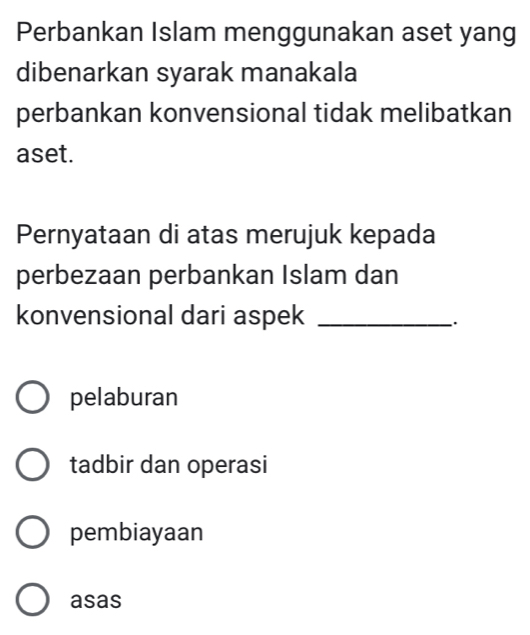 Perbankan Islam menggunakan aset yang
dibenarkan syarak manakala
perbankan konvensional tidak melibatkan
aset.
Pernyataan di atas merujuk kepada
perbezaan perbankan Islam dan
konvensional dari aspek_
.
pelaburan
tadbir dan operasi
pembiayaan
asas