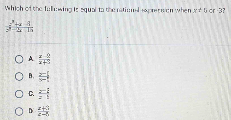 Which of the following is equal to the rational expression when x!= 5 or -3?
 (x^2+x-6)/x^2-2x-15 
A.  (x-2)/x+3 
B.  (x-6)/x-5 
C.  (x-2)/x-5 
D.  (x+3)/x-5 