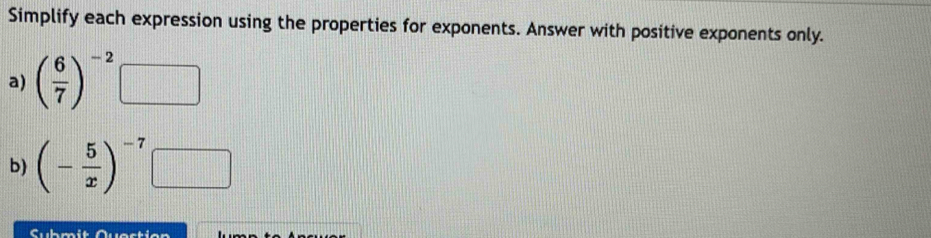 Simplify each expression using the properties for exponents. Answer with positive exponents only. 
a) ( 6/7 )^-2□
b) (- 5/x )^-7
Submit Quastian