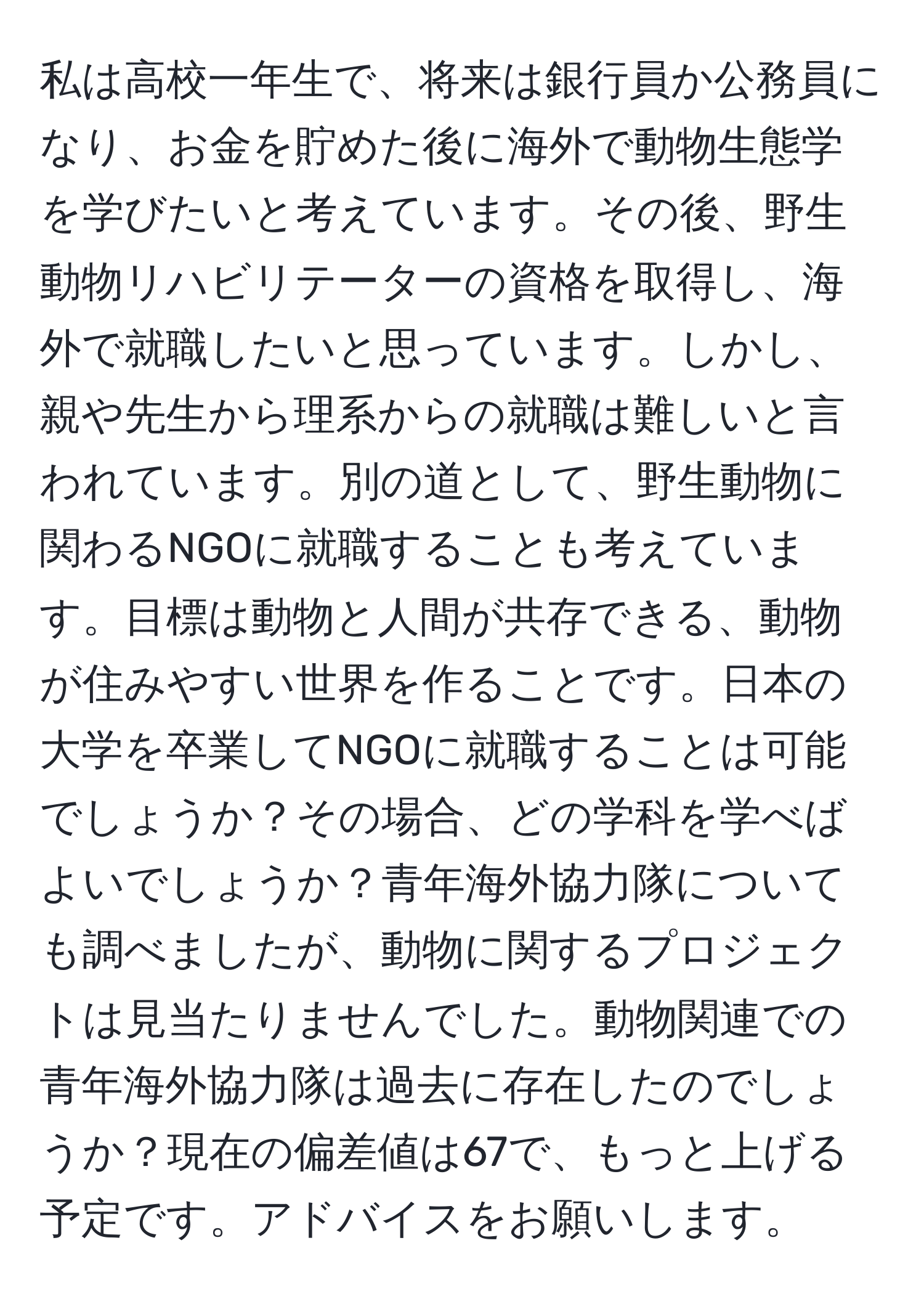 私は高校一年生で、将来は銀行員か公務員になり、お金を貯めた後に海外で動物生態学を学びたいと考えています。その後、野生動物リハビリテーターの資格を取得し、海外で就職したいと思っています。しかし、親や先生から理系からの就職は難しいと言われています。別の道として、野生動物に関わるNGOに就職することも考えています。目標は動物と人間が共存できる、動物が住みやすい世界を作ることです。日本の大学を卒業してNGOに就職することは可能でしょうか？その場合、どの学科を学べばよいでしょうか？青年海外協力隊についても調べましたが、動物に関するプロジェクトは見当たりませんでした。動物関連での青年海外協力隊は過去に存在したのでしょうか？現在の偏差値は67で、もっと上げる予定です。アドバイスをお願いします。