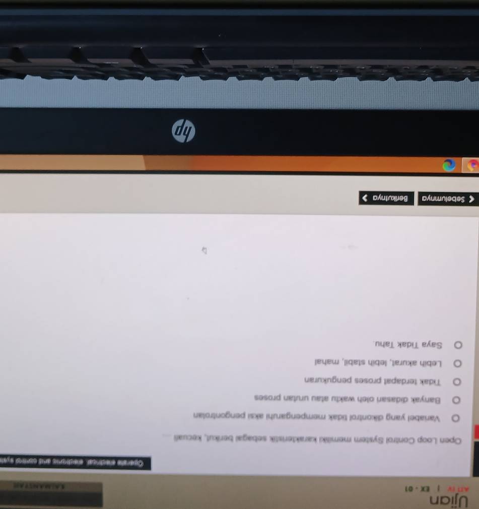 Ujian
AI IV EX - 01
Opershe clsctrical, elsctvoric andd corred syah
Open Loop Control System memiliki karakteristik sebagai berikul, kecuali ....
Variabel yang dikontrol tidak mempengaruhi aksi pengontrolan
Banyak didasari oleh waktu atau urutan proses
Tidak terdapat proses pengukuran
Lebih akurat, lebih stabil, mahal
Saya Tidak Tahu
< Sebelumnya Berikutnya 1