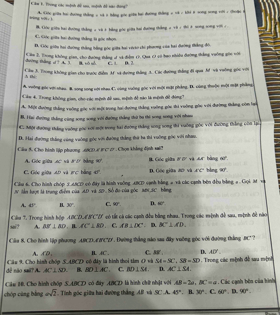 Trong các mệnh đề sau, mệnh đề nào đúng?
A. Góc giữa hai đường thắng a và b bằng góc giữa hai đường thắng a và c khi  song song với c (hoặc a
trùng với c ).
B. Góc giữa hai đường thẳng a và b bằng góc giữa hai đường thẳng a và c thì  song song với c .
C. Góc giữa hai đường thắng là góc nhọn.
D. Góc giữa hai đường thẳng bằng góc giữa hai véctơ chi phương của hai đường thẳng đó.
Câu 2. Trong không gian, cho đường thẳng đ và điểm O. Qua O có bao nhiêu đường thẳng vuông góc với
đường thắng d ? A. 3. B. vô số. C. 1. D. 2.
Câu 3. Trong không gian cho trước điểm Mô và đường thẳng Δ. Các đường thẳng đi qua Mô và vuông góc với
Δ thì:
A. vuông góc với nhau. B. song song với nhau.C. cùng vuông góc với một mặt phẳng. D. cùng thuộc một mặt phẳng
Câu 4. Trong không gian, cho các mệnh đề sau, mệnh đề nào là mệnh đề đúng?
A. Một đường thẳng vuông góc với một trong hai đường thẳng vuông góc thì vuông góc với đường thắng còn lại
B. Hai đường thẳng cùng song song với đường thẳng thứ ba thì song song với nhau
C. Một đường thắng vuông góc với một trong hai đường thẳng song song thì vuông góc với đường thẳng còn lại,
D. Hai đường thẳng cùng vuông góc với đường thẳng thứ ba thì vuông góc với nhau.
Câu 5. Cho hình lập phương ABCD.A'' B'C'D'. Chọn khẳng định sai?
A. Góc giữa AC và B'D' bằng 90^0. B. Góc giữa B'D' và AA' bǎng 60^0.
C. Góc giữa AD và B'C bằng 45°. D. Góc giữa BD và A'C' bằng 90^0.
Câu 6. Cho hình chóp S.ABCD có đáy là hình vuông ABCD cạnh bằng a và các cạnh bên đều bằng a . Gọi M và
N lần lượt là trung điểm của AD và SD. Số đo của góc MN,SC bằng
C.
A. 45°. B. 30°. 90°. D. 60°.
Câu 7. Trong hình hộp ABCD A'B'C'D' có tất cả các cạnh đều bằng nhau. Trong các mệnh đề sau, mệnh đề nào
sai? A. BB'⊥ BD. B. A'C'⊥ BD. C. A'B⊥ DC' 、 D. BC'⊥ A'D.
Câu 8. Cho hình lập phương ABCD. A'B'C'D'. Đường thẳng nào sau đây vuông góc với đường thẳng BC ?
A. A'D. B. AC . C. BB'. D. AD'.
Câu 9. Cho hình chóp S.ABCD có đáy là hình thoi tâm O và SA=SC,SB=SD. Trong các mệnh đề sau mệnh
dhat e nào sai? A. AC⊥ SD. B. BD⊥ AC. C. BD⊥ SA. D. AC⊥ SA.
Câu 10. Cho hình chóp S.ABCD có đáy ABCD là hình chữ nhật với AB=2a,BC=a. Các cạnh bên của hình
chóp cùng bằng asqrt(2). Tính góc giữa hai đường thẳng AB và SC .A. 45° 、 B. 30°. C. 60°. D. 90°.