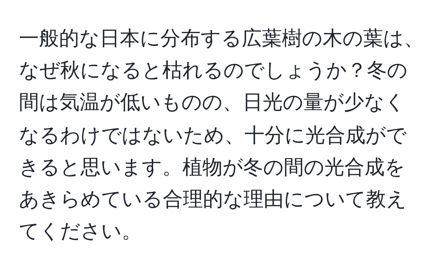 一般的な日本に分布する広葉樹の木の葉は、なぜ秋になると枯れるのでしょうか？冬の間は気温が低いものの、日光の量が少なくなるわけではないため、十分に光合成ができると思います。植物が冬の間の光合成をあきらめている合理的な理由について教えてください。