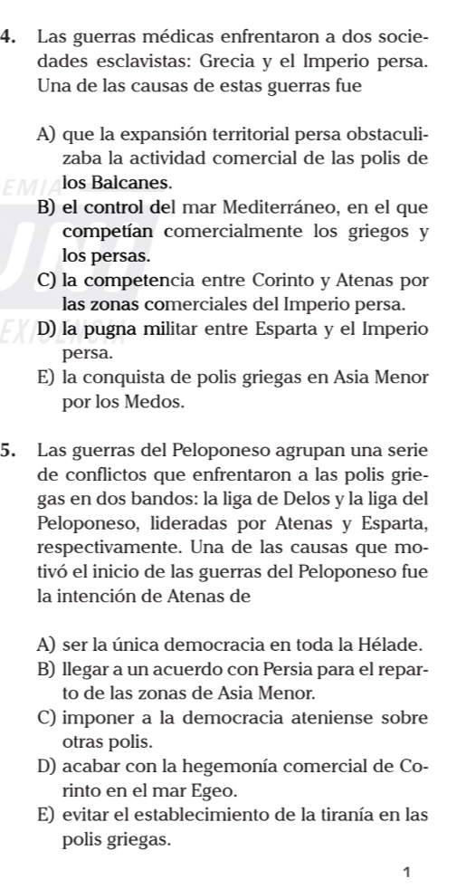 Las guerras médicas enfrentaron a dos socie-
dades esclavistas: Grecia y el Imperio persa.
Una de las causas de estas guerras fue
A) que la expansión territorial persa obstaculi-
zaba la actividad comercial de las polis de
los Balcanes.
B) el control del mar Mediterráneo, en el que
competían comercialmente los griegos y
los persas.
C) la competencia entre Corinto y Atenas por
las zonas comerciales del Imperio persa.
D) la pugna militar entre Esparta y el Imperio
persa.
E) la conquista de polis griegas en Asia Menor
por los Medos.
5. Las guerras del Peloponeso agrupan una serie
de conflictos que enfrentaron a las polis grie-
gas en dos bandos: la liga de Delos y la liga del
Peloponeso, lideradas por Atenas y Esparta,
respectivamente. Una de las causas que mo-
tivó el inicio de las guerras del Peloponeso fue
la intención de Atenas de
A) ser la única democracia en toda la Hélade.
B) llegar a un acuerdo con Persia para el repar-
to de las zonas de Asia Menor.
C) imponer a la democracia ateniense sobre
otras polis.
D) acabar con la hegemonía comercial de Co-
rinto en el mar Egeo.
E) evitar el establecimiento de la tiranía en las
polis griegas.
1