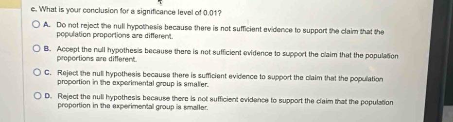 What is your conclusion for a significance level of 0.01?
A. Do not reject the null hypothesis because there is not sufficient evidence to support the claim that the
population proportions are different.
B. Accept the null hypothesis because there is not sufficient evidence to support the claim that the population
proportions are different.
C. Reject the null hypothesis because there is sufficient evidence to support the claim that the population
proportion in the experimental group is smaller.
D. Reject the null hypothesis because there is not sufficient evidence to support the claim that the population
proportion in the experimental group is smaller.