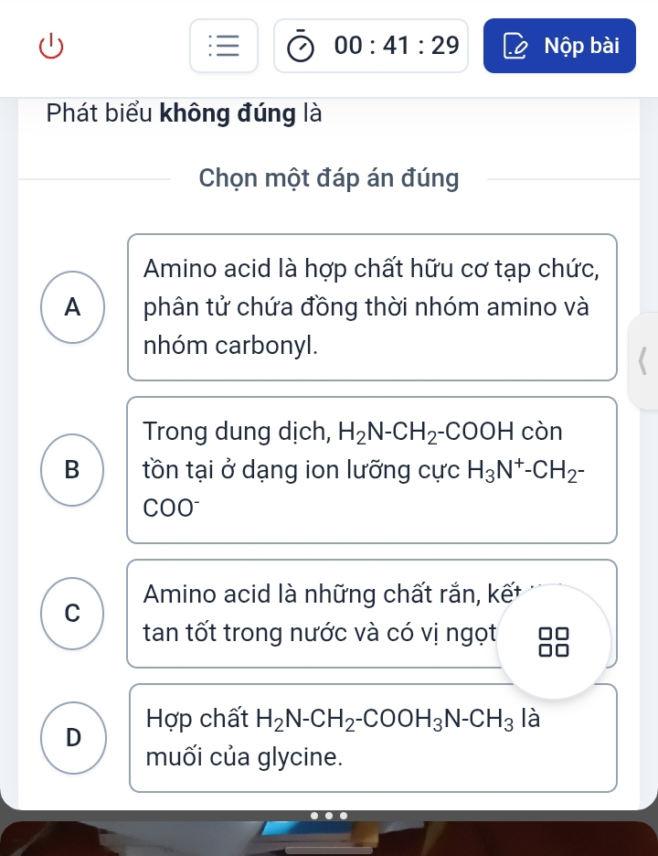 00:41:29 Nộp bài
Phát biểu không đúng là
Chọn một đáp án đúng
Amino acid là hợp chất hữu cơ tạp chức,
A phân tử chứa đồng thời nhóm amino và
nhóm carbonyl.
Trong dung dịch, H_2N-CH_2-COOH còn
B tồn tại ở dạng ion lưỡng cực H_3N^+-CH_2-
COO
C Amino acid là những chất rắn, kết
tan tốt trong nước và có vị ngọt
D Hợp chất H_2N-CH_2-COOH_3N-CH_3 là
muối của glycine.