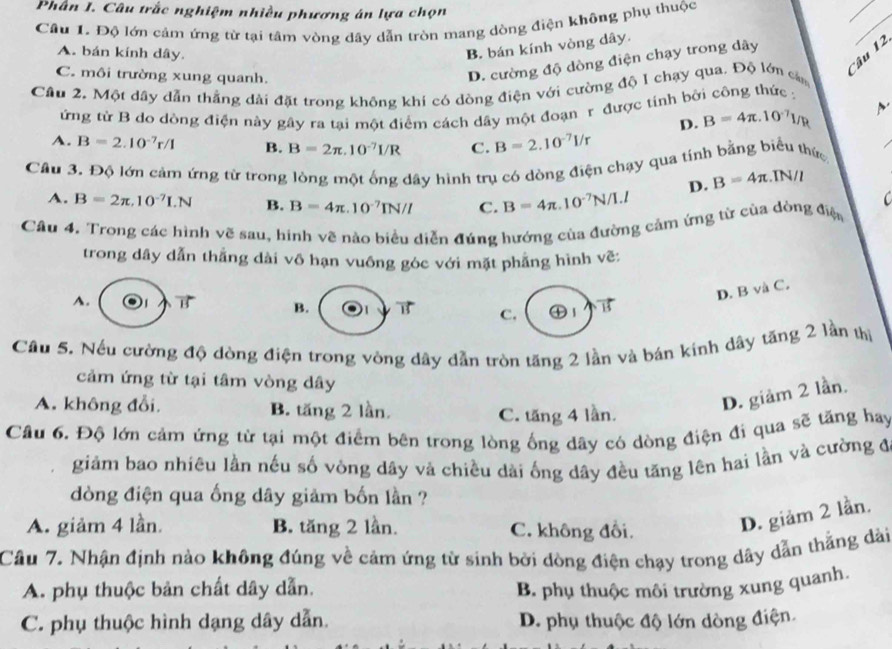 Phân I. Câu trắc nghiệm nhiều phương án lựa chọn
Câu 1. Độ lớn cảm ứng từ tại tâm vòng dây dẫn tròn mang dòng điện không phụ thuộc
A. bán kính dây.
B. bán kính vòng dây.
Câu 12
C. môi trường xung quanh.
D. cường độ dòng điện chạy trong dây
Câu 2. Một dây dẫn thắng dài đặt trong không khi có dòng điện với cường độ 1 chạy qua. Độ lớn ca
ứng từ B do dòng điện này gây ra tại một điểm cách dây một đoạn r được tính bởi công thức ;
D. B=4π .10^(-7)l/R
A. B=2.10^(-7)r/1 B. B=2π .10^(-7)I/R C. B=2.10^(-7)I/r
Câu 3. Độ lớn cảm ứng từ trong lòng một ống dây hình trụ có dòng điện chạy qua tính bằng biểu thức .IN/l
D. B=4π
A. B=2π ,10^(-7)LN B. B=4π .10^(-7)IN/I C. B=4π .10^(-7)N/I.I
C
Câu 4. Trong các hình vẽ sau, hinh vẽ nào biểu diễn đúng hướng của đường cảm ứng từ của dòng điệ
trong dây dẫn thắng dài vô hạn vuông góc với mặt phẳng hình về:
D. B và C.
A. B B. B C. ④1 B
Câu 5. Nếu cường độ dòng điện trong vòng dây dẫn tròn tăng 2 lần và bán kính dây tăng 2 lần thị
cảm ứng từ tại tâm vòng dây
A. không đổi. B. tăng 2 lần.
D. giảm 2 lần.
C. tăng 4 lần.
Câu 6. Độ lớn cảm ứng từ tại một điểm bên trong lòng ống dây có dòng điện đi qua sẽ tăng hay
giảm bao nhiêu lằn nếu số vòng dây và chiều dài ống dây đều tăng lên hai lần và cường đ
dòng điện qua ống dây giảm bốn lần ?
A. giảm 4 lần. B. tăng 2 lần. C. không đổi. D. giảm 2 lần.
Câu 7. Nhận định nào không đúng về cảm ứng từ sinh bởi dòng điện chạy trong dây dẫn thẳng dài
A. phụ thuộc bản chất dây dẫn. B. phụ thuộc môi trường xung quanh.
C. phụ thuộc hình dạng dây dẫn. D. phụ thuộc độ lớn dòng điện.