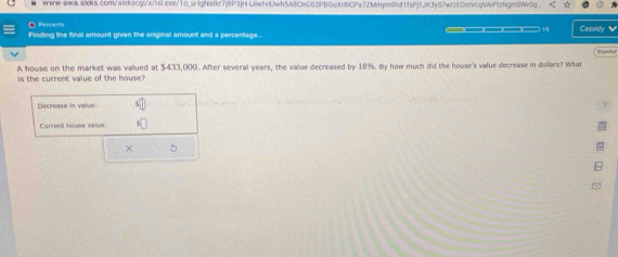 www-awa.aleks.com/alekscgi/x/islexe/1o_u-lgNsfkr7j8P3jH-UiwtvlJwh5A8CnG03PBGuXr8iCPa7ZMmym9h81fsPj1JK3yS7wrzE0mVcqWrftzNgmSWvSq. 
● Percents Cassidy 
Finding the final amount given the original amount and a percentage... 
Fyunal 
A house on the market was valued at $433,000. After several years, the value decreased by 18%. By how much did the house's value decrease in dollars? What 
is the current value of the house? 
Decrease in value: s 
Current house value: 
×