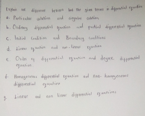 Explain one diference between bet the given terms in differential equntion 
a. Parliculal solution and singulal solution 
6. Oidinary differential quntion and partial difserential equation 
C. Initial Condition and Boandary conditions 
d. Linear equntion and non. linear equation 
e. Oider of differential equation and degree differential 
equation. 
f. Homogeneous differential equation and non-homogeneous 
differential equation 
9. Linear and non linear differential equations