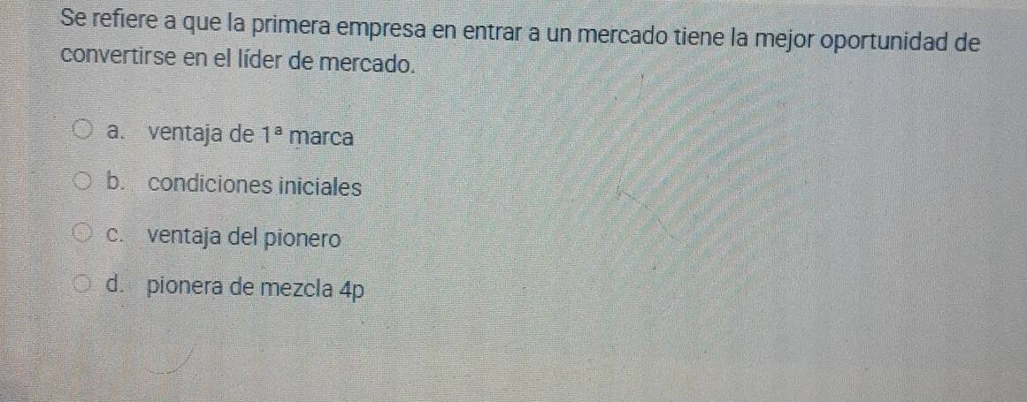 Se refiere a que la primera empresa en entrar a un mercado tiene la mejor oportunidad de
convertirse en el líder de mercado.
a. ventaja de 1^a marca
b. condiciones iniciales
c. ventaja del pionero
d. pionera de mezcla 4p