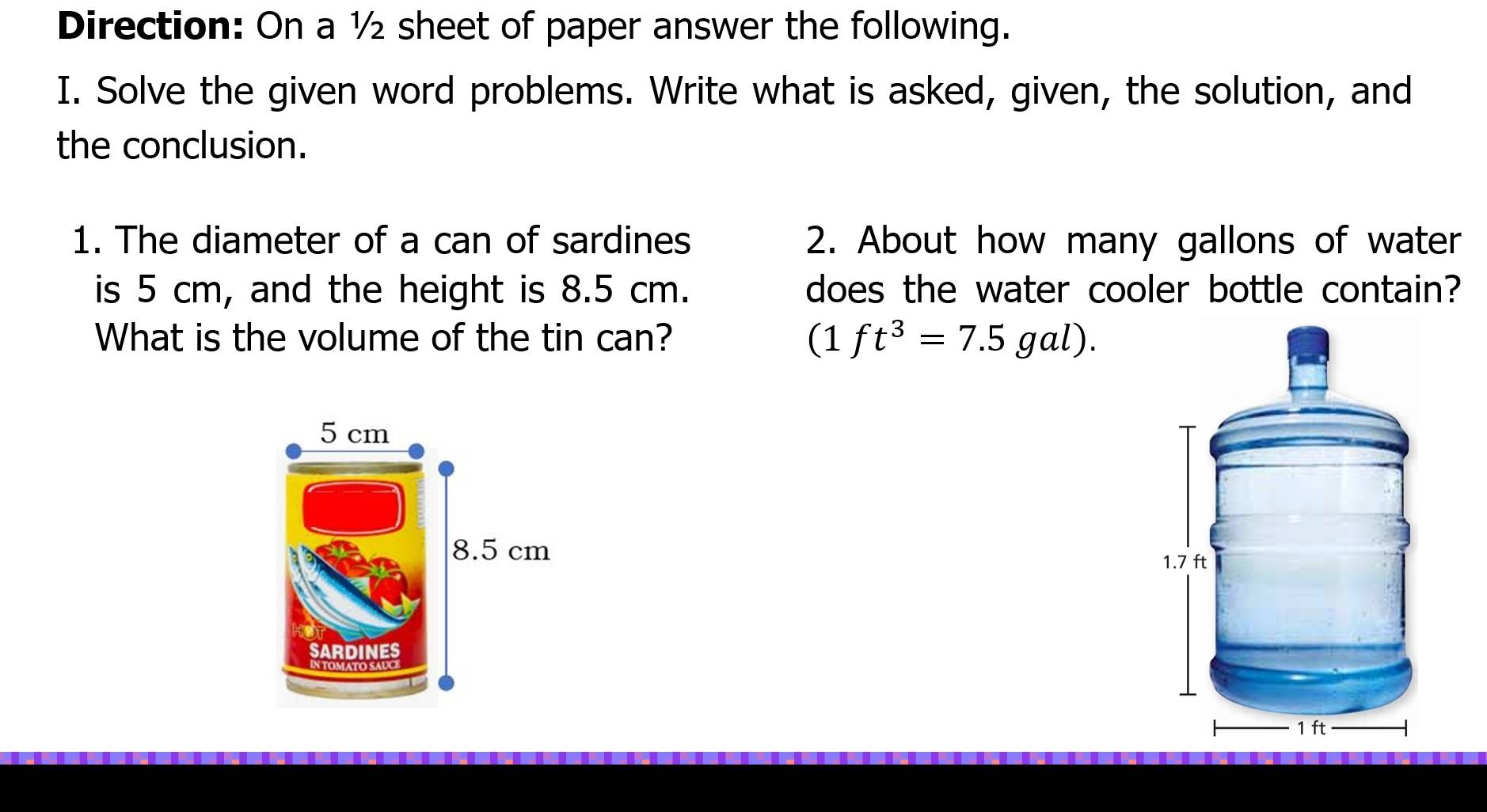 Direction: On a ½ sheet of paper answer the following. 
I. Solve the given word problems. Write what is asked, given, the solution, and 
the conclusion. 
1. The diameter of a can of sardines 2. About how many gallons of water 
is 5 cm, and the height is 8.5 cm. does the water cooler bottle contain? 
What is the volume of the tin can? (1ft^3=7.5gal).