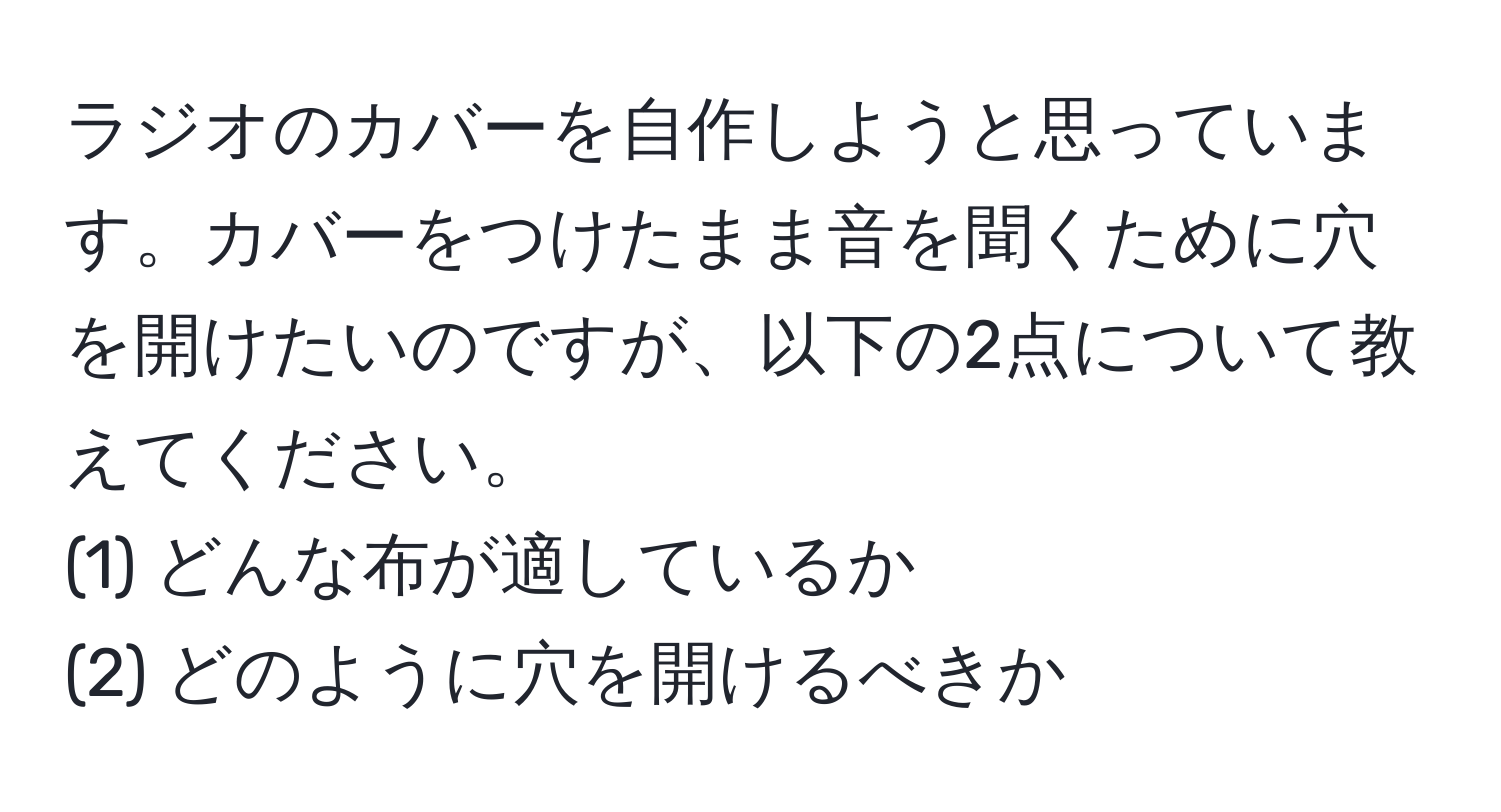 ラジオのカバーを自作しようと思っています。カバーをつけたまま音を聞くために穴を開けたいのですが、以下の2点について教えてください。  
(1) どんな布が適しているか  
(2) どのように穴を開けるべきか