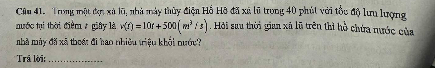 Trong một đợt xả lũ, nhà máy thủy điện Hố Hô đã xả lũ trong 40 phút với tốc độ lưu lượng 
nước tại thời điểm t giây là v(t)=10t+500(m^3/s). Hỏi sau thời gian xả lũ trên thì hồ chứa nước của 
nhà máy đã xả thoát đi bao nhiêu triệu khối nước? 
* Trả lời:_