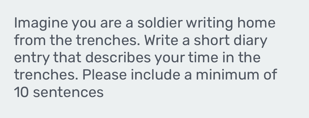 Imagine you are a soldier writing home 
from the trenches. Write a short diary 
entry that describes your time in the 
trenches. Please include a minimum of
10 sentences