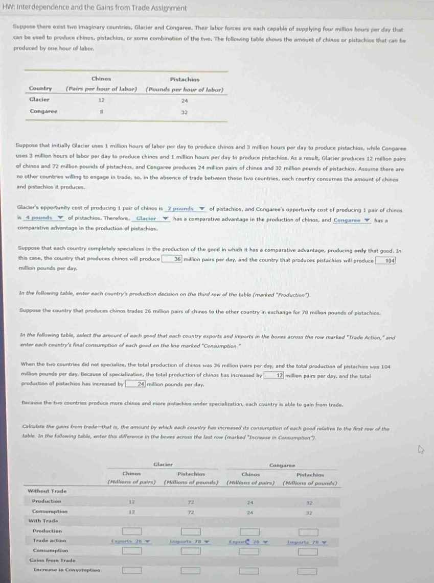 HW: Interdependence and the Gains from Trade Assignment
Suppose there exist two imaginary countries, Glacier and Congaree. Their labor forces are each capable of supplying four million hours per day that
can be used to produce chinos, pistachios, or some combination of the two. The following table shows the amount of chinos or pistachios that can be
produced by one hour of labor.
Suppose that initially Glacier uses 1 million hours of labor per day to produce chinos and 3 million hours per day to produce pistachios, while Congaree
uses 3 million hours of labor per day to produce chinos and 1 million hours per day to produce pistachios. As a result, Glacier produces 12 million pairs
of chinos and 72 million pounds of pistachios, and Congaree produces 24 million pairs of chinos and 32 million pounds of pistachios. Assume there are
no other countries willing to engage in trade, so, in the absence of trade between these two countries, each country consumes the amount of chinos
and pistachios it produces.
Glacier's opportunity cost of producing 1 pair of chinos is _2 pounds__▼_ of pistachios, and Congaree's opportunity cost of producing 1 pair of chinos
is _4 pounds __▼_ of pistachios. Therefore, _Clacier __▼_ has a comparative advantage in the production of chinos, and Congaree_▼_ has a
comparative advantage in the production of pistachios.
Suppose that each country completely specializes in the production of the good in which it has a comparative advantage, producing only that good. In
this case, the country that produces chinos will produce 36 million pairs per day, and the country that produces pistachios will produce 104
million pounds per day.
In the following table, enter each country's production decision on the third row of the table (marked "Production").
Suppose the country that produces chinos trades 26 million pairs of chinos to the other country in exchange for 78 million pounds of pistachios.
In the following table, select the amount of each good that each country exports and imports in the boxes across the row marked "Trade Action," and
enter each country's final consumption of each good on the line marked "Consumption:"
When the two countries did not specialize, the total production of chinos was 36 million pairs per day, and the total production of pistachios was 104
million pounds per day. Because of specialization, the total production of chinos has increased by 12 million pairs per day, and the total
production of pistachios has increased by 24 million pounds per day.
Because the two countries produce more chinos and more pistachios under specialization, each country is able to gain from trade.
Calculate the gains from trade-that is, the amount by which each country has increased its consumption of each good relative to the first row of the
table. In the following table, enter this difference in the boxes across the last row (marked 'Increase in Consumption").