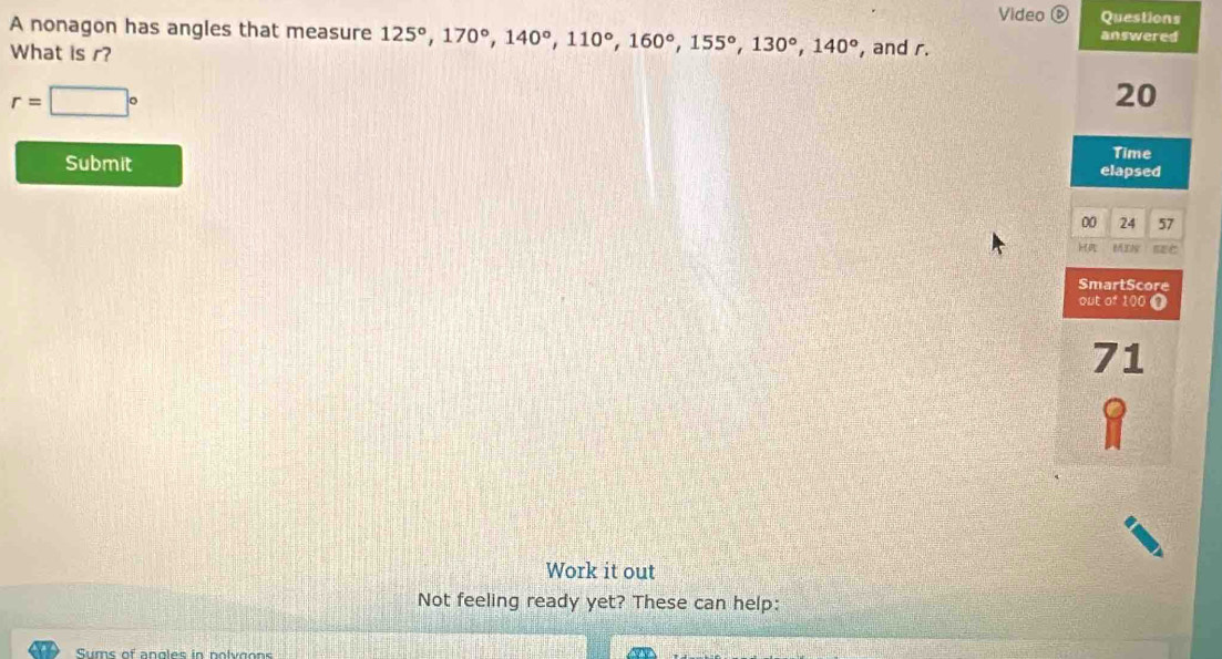Video é Questions 
A nonagon has angles that measure 125°, 170°, 140°, 110°, 160°, 155°, 130°, 140°
answered 
What is r? , and r.
r=□°
20
Time 
Submit elapsed 
00 24 57 
MI n 
SmartScore 
out of 100 0 
71 
Work it out 
Not feeling ready yet? These can help: 
Sums of angles in nolvgons