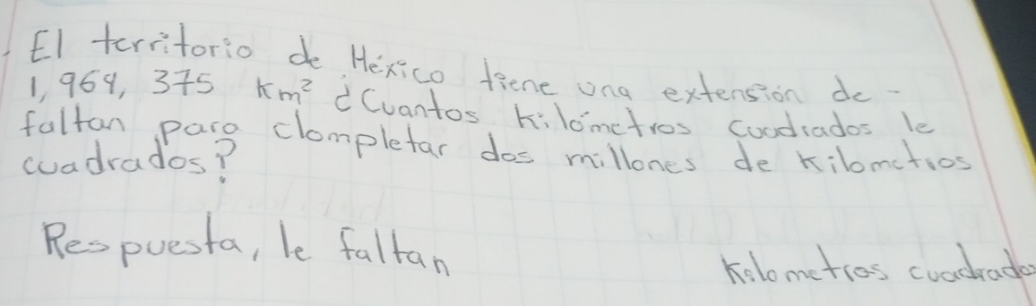 El territorio do Hexico fiene ona extension do
1, 969, 375 km^2 Cvantos kilometros Coodrados le
fulton pare clompletar dos millones de kilomctios
cuadrados?
Respuesta, le faltan
kolometios coadrade