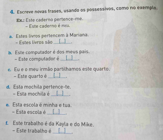 Escreve novas frases, usando os possessivos, como no exemplo. 
Ex.: Este caderno pertence-me. 
- Este caderno é meu. 
a. Estes livros pertencem à Mariana. 
- Estes livros são _[ ] 
. 
b. Este computador é dos meus pais. 
- Este computador é_ . 
c. Eu e o meu irmão partilhamos este quarto. 
- Este quarto é _[ ] . 
d. Esta mochila pertence-te. 
- Esta mochila é _[...] 
. 
e. Esta escola é minha e tua. 
- Esta escola é_ [...] . 
f. Este trabalho é da Kayla e do Mike. 
- Este trabalho é _[..] .