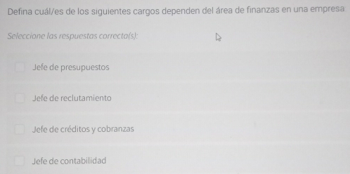 Defina cuál/es de los siguientes cargos dependen del área de finanzas en una empresa
Seleccione las respuestas correcta(s):
Jefe de presupuestos
Jefe de reclutamiento
Jefe de créditos y cobranzas
Jefe de contabilidad