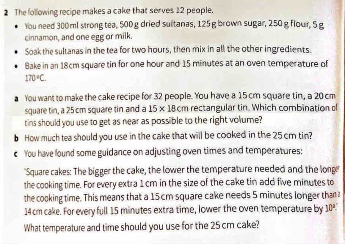 The following recipe makes a cake that serves 12 people. 
You need 300 ml strong tea, 500 g dried sultanas, 125 g brown sugar, 250 g flour, 5 g
cinnamon, and one egg or milk. 
Soak the sultanas in the tea for two hours, then mix in all the other ingredients. 
Bake in an 18cm square tin for one hour and 15 minutes at an oven temperature of
170°C. 
a You want to make the cake recipe for 32 people. You have a 15 cm square tin, a 20 cm
square tin, a 25 cm square tin and a 15* 18cm rectangular tin. Which combination of 
tins should you use to get as near as possible to the right volume? 
b How much tea should you use in the cake that will be cooked in the 25 cm tin? 
c You have found some guidance on adjusting oven times and temperatures: 
'Square cakes: The bigger the cake, the lower the temperature needed and the longe' 
the cooking time. For every extra 1 cm in the size of the cake tin add five minutes to 
the cooking time. This means that a 15 cm square cake needs 5 minutes longer than a
14 cm cake. For every full 15 minutes extra time, lower the oven temperature by 10°. 
What temperature and time should you use for the 25 cm cake?