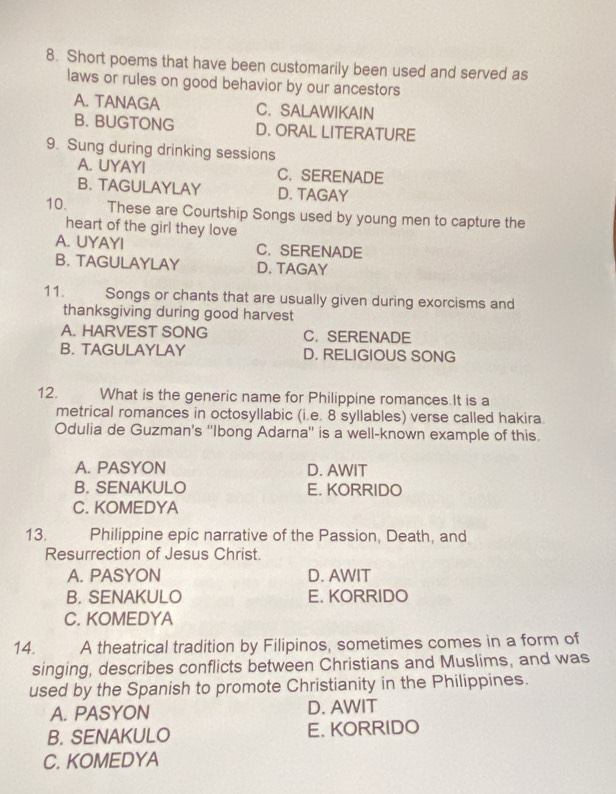 Short poems that have been customarily been used and served as
laws or rules on good behavior by our ancestors
A. TANAGA C. SALAWIKAIN
B. BUGTONG D. ORAL LITERATURE
9. Sung during drinking sessions
A. UYAYI C. SERENADE
B. TAGULAYLAY D. TAGAY
10. These are Courtship Songs used by young men to capture the
heart of the girl they love
A. UYAYI C.SERENADE
B. TAGULAYLAY D. TAGAY
11. Songs or chants that are usually given during exorcisms and
thanksgiving during good harvest
A. HARVEST SONG C. SERENADE
B. TAGULAYLAY D. RELIGIOUS SONG
12. What is the generic name for Philippine romances.It is a
metrical romances in octosyllabic (i.e. 8 syllables) verse called hakira.
Odulia de Guzman's ''Ibong Adarna'' is a well-known example of this.
A. PASYON D. AWIT
B. SENAKULO E. KORRIDO
C. KOMEDYA
13. Philippine epic narrative of the Passion, Death, and
Resurrection of Jesus Christ.
A. PASYON D. AWIT
B. SENAKULO E. KORRIDO
C. KOMEDYA
14. A theatrical tradition by Filipinos, sometimes comes in a form of
singing, describes conflicts between Christians and Muslims, and was
used by the Spanish to promote Christianity in the Philippines.
A. PASYON D. AWIT
B. SENAKULO E. KORRIDO
C. KOMEDYA