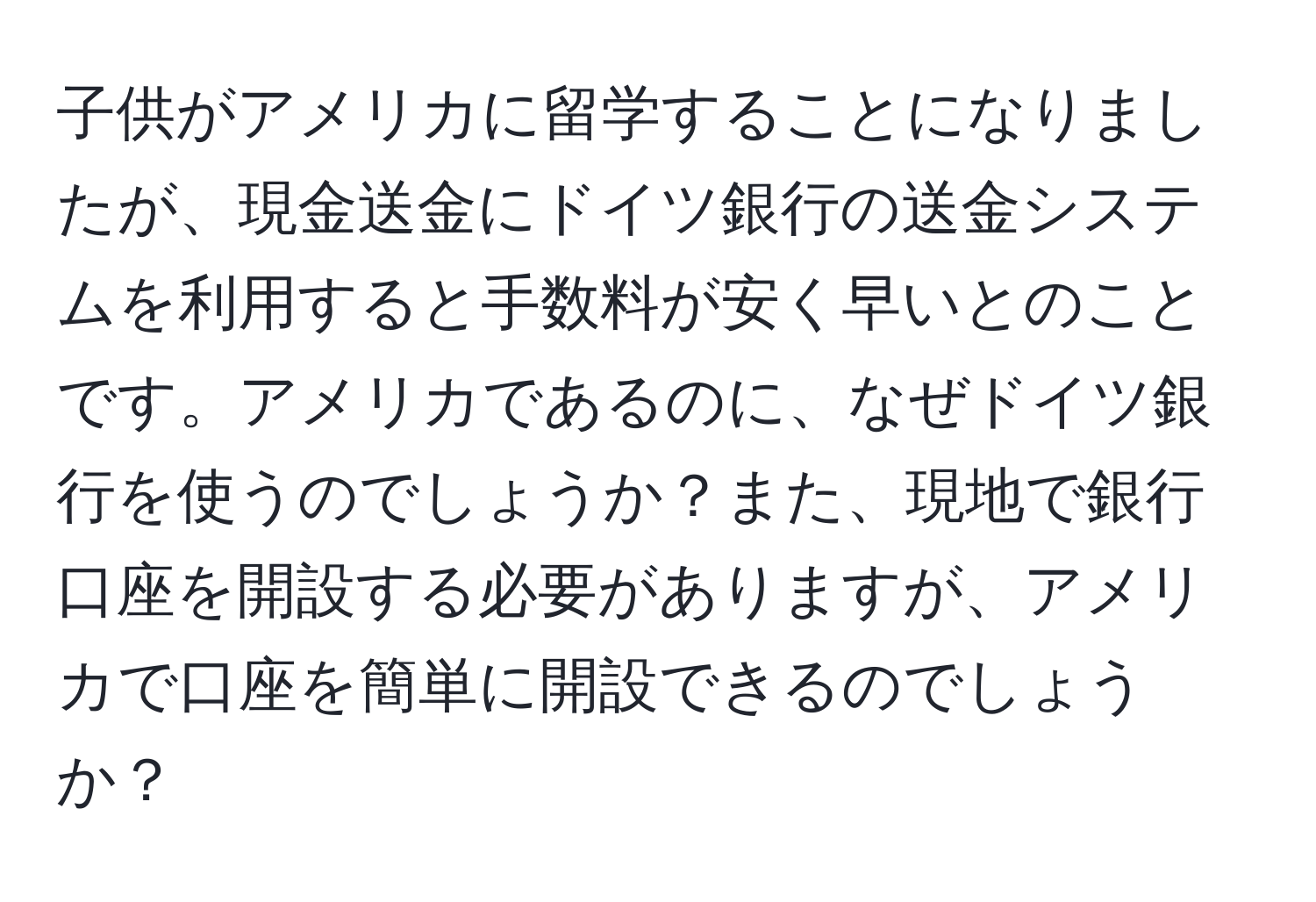 子供がアメリカに留学することになりましたが、現金送金にドイツ銀行の送金システムを利用すると手数料が安く早いとのことです。アメリカであるのに、なぜドイツ銀行を使うのでしょうか？また、現地で銀行口座を開設する必要がありますが、アメリカで口座を簡単に開設できるのでしょうか？