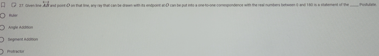 Given line overleftrightarrow AB and point O on that line, any ray that can be drawn with its endpoint at O can be put into a one-to-one correspondence with the real numbers between 0 and 180 is a statement of the_ Postulate.
Ruler
Angle Addition
Segment Addition
Protractor