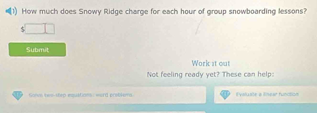 How much does Snowy Ridge charge for each hour of group snowboarding lessons? 
S 
Submit 
Work it out 
Not feeling ready yet? These can help: 
Solve two-step equations: word problems Evaluate a linear function