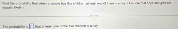 Find the probability that when a couple has five children, at least one of them is a boy. (Assume that boys and girls are 
equally likely.) 
The probability is □ that at least one of the five children is a boy.