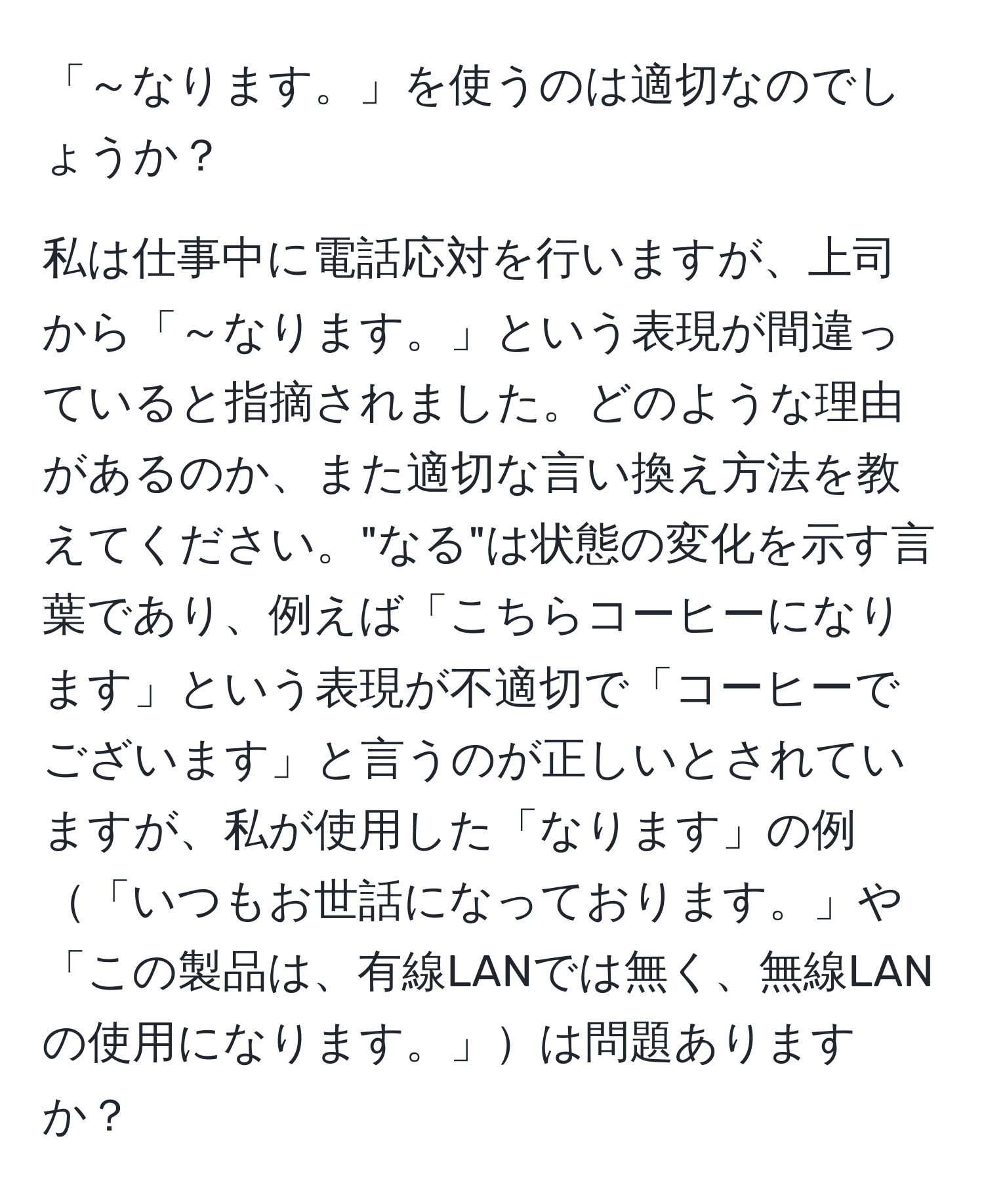 「～なります。」を使うのは適切なのでしょうか？

私は仕事中に電話応対を行いますが、上司から「～なります。」という表現が間違っていると指摘されました。どのような理由があるのか、また適切な言い換え方法を教えてください。"なる"は状態の変化を示す言葉であり、例えば「こちらコーヒーになります」という表現が不適切で「コーヒーでございます」と言うのが正しいとされていますが、私が使用した「なります」の例「いつもお世話になっております。」や「この製品は、有線LANでは無く、無線LANの使用になります。」は問題ありますか？