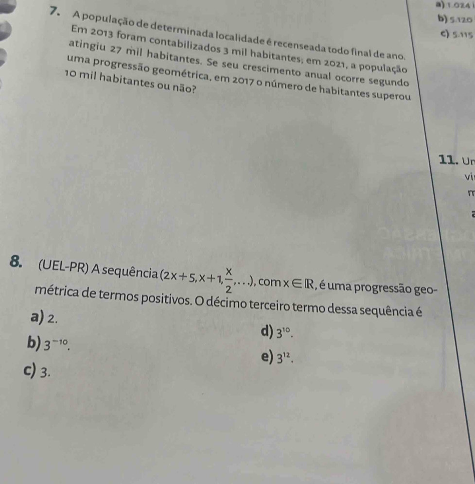 B) 1.024 1
b) 5.120
C) 5.115
7. A população de determinada localidade é recenseada todo final de ano,
Em 2013 foram contabilizados 3 mil habitantes; em 2021, a população
atingiu 27 mil habitantes. Se seu crescimento anual ocorre segundo
uma progressão geométrica, em 2017 o número de habitantes superou
10 mil habitantes ou não?
11. Ur
ví
n

8. (UEL-PR) A sequência (2x+5,x+1, x/2 ,...) , com x∈ R , é uma progressão geo-
métrica de termos positivos. O décimo terceiro termo dessa sequência é
a) 2.
d) 3^(10).
b) 3^(-10).
e) 3^(12).
c) 3.