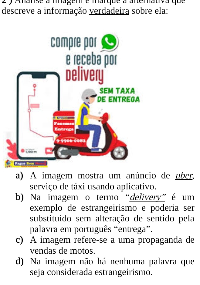 Ananse à magem é marque à alterativa que
descreve a informação verdadeira sobre ela:
a) A imagem mostra um anúncio de uber,
serviço de táxi usando aplicativo.
b) Na imagem o termo “delivery”é um
exemplo de estrangeirismo e poderia ser
substituído sem alteração de sentido pela
palavra em português “entrega”.
c) A imagem refere-se a uma propaganda de
vendas de motos.
d) Na imagem não há nenhuma palavra que
seja considerada estrangeirismo.