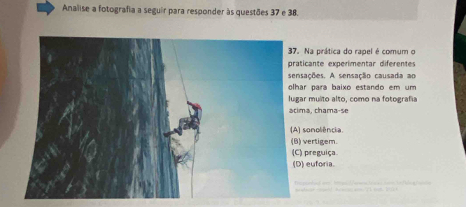 Analise a fotografia a seguir para responder às questões 37 e 38.
Na prática do rapel é comum o
ticante experimentar diferentes
sações. A sensação causada ao
ar para baixo estando em um
ar muito alto, como na fotografia
ma, chama-se
sonolência.
vertigem
preguiça.
) euforia.
po h