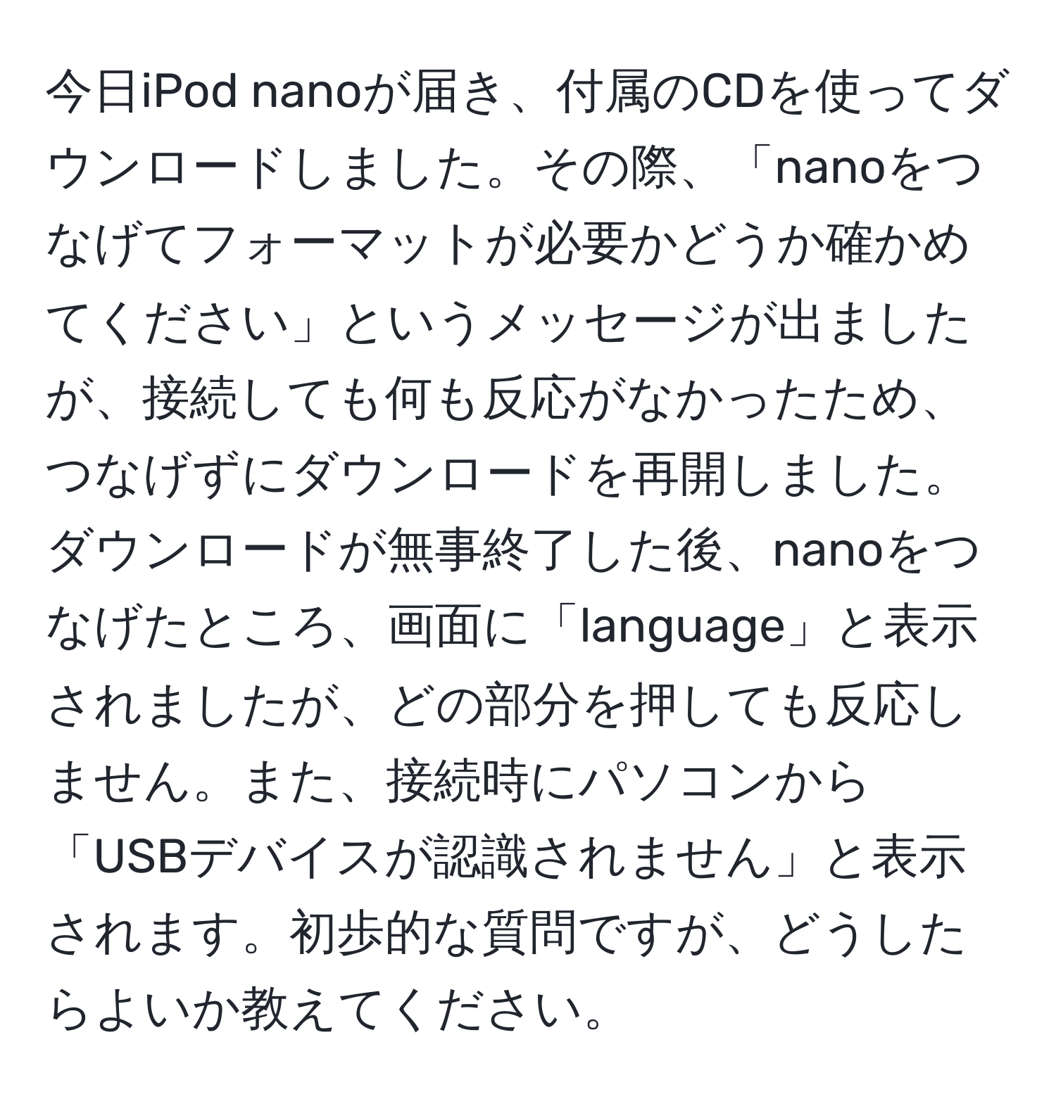 今日iPod nanoが届き、付属のCDを使ってダウンロードしました。その際、「nanoをつなげてフォーマットが必要かどうか確かめてください」というメッセージが出ましたが、接続しても何も反応がなかったため、つなげずにダウンロードを再開しました。ダウンロードが無事終了した後、nanoをつなげたところ、画面に「language」と表示されましたが、どの部分を押しても反応しません。また、接続時にパソコンから「USBデバイスが認識されません」と表示されます。初歩的な質問ですが、どうしたらよいか教えてください。