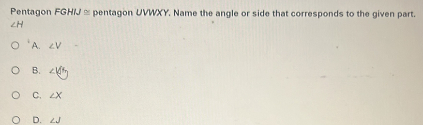 Pentagon FGHIJ ≅ pentagon UVWXY. Name the angle or side that corresponds to the given part.
∠ H
A. ∠ V
B. ∠ 14m
C. ∠ X
D. ∠ J