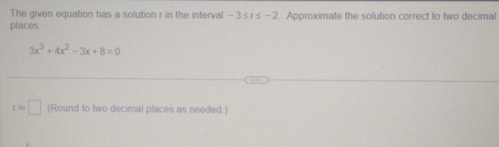 The given equation has a solution r in the interval -3≤ r≤ -2. Approximate the solution correct to two decimal 
places
3x^3+4x^2-3x+8=0
rapprox □ (Round to two decimal places as needed.)