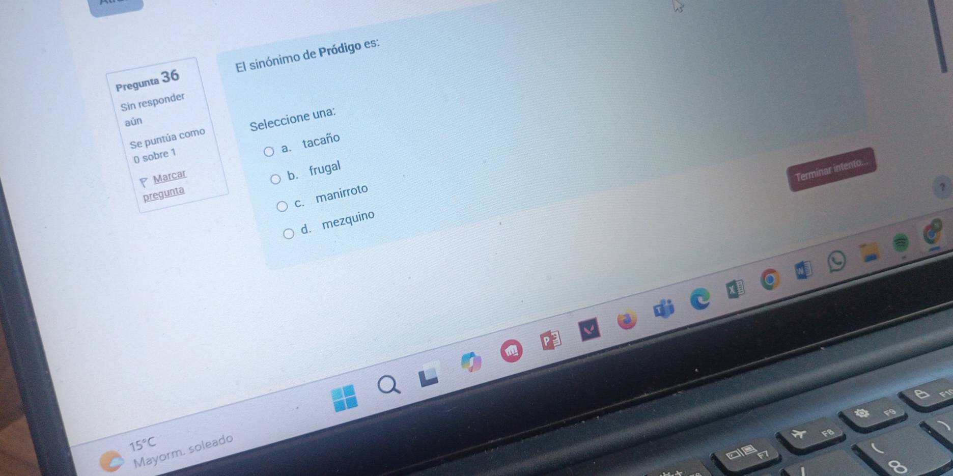 Pregunta 36 El sinónimo de Pródigo es:
Sin responder
aún
Se puntúa como Seleccione una:
a. tacaño
0 sobre 1
Marcar
Terminar intento.
pregunta b.frugal
c. manirroto
d.mezquino
15°C
Mayorm. soleado