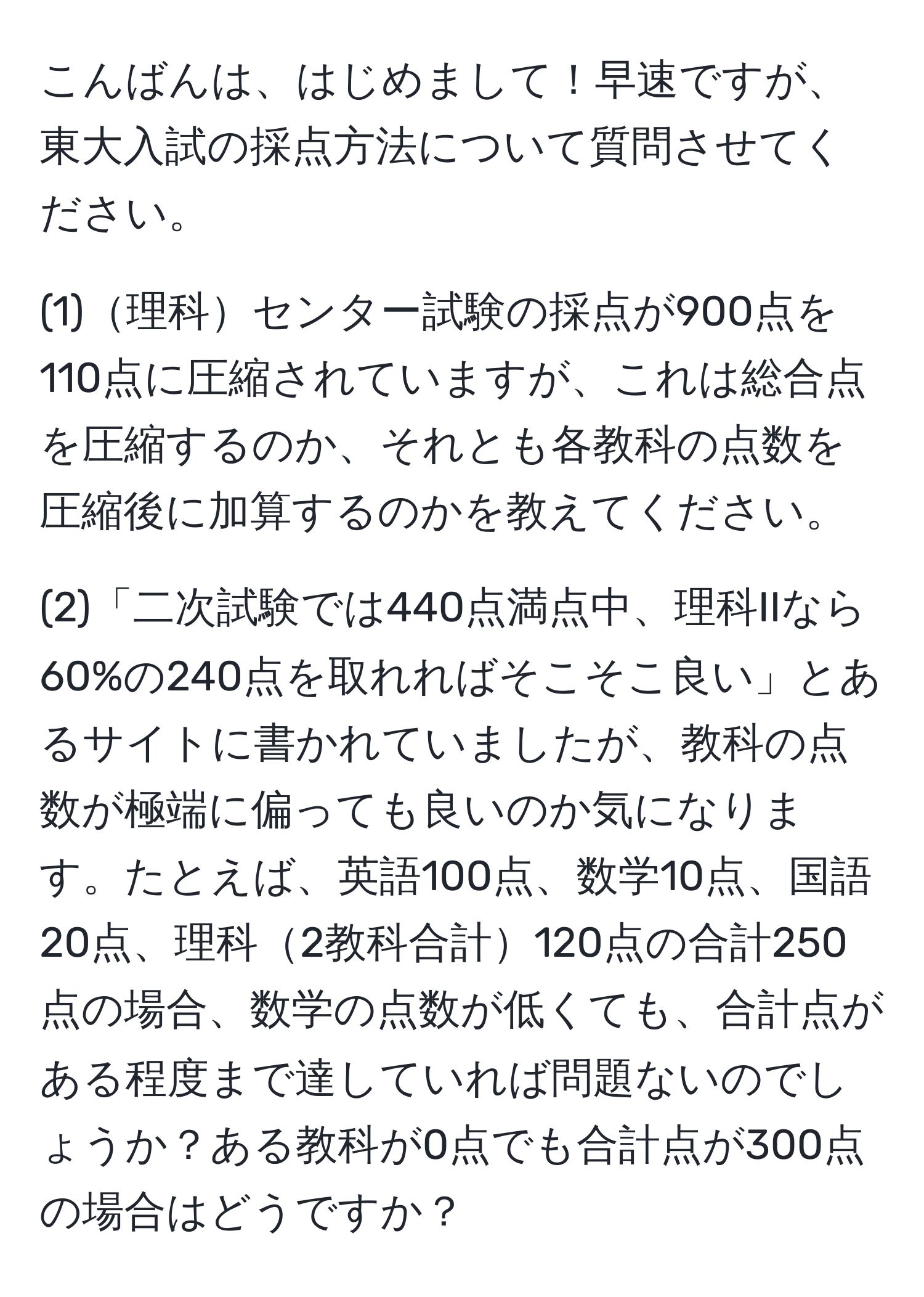 こんばんは、はじめまして！早速ですが、東大入試の採点方法について質問させてください。

(1)理科センター試験の採点が900点を110点に圧縮されていますが、これは総合点を圧縮するのか、それとも各教科の点数を圧縮後に加算するのかを教えてください。

(2)「二次試験では440点満点中、理科IIなら60%の240点を取れればそこそこ良い」とあるサイトに書かれていましたが、教科の点数が極端に偏っても良いのか気になります。たとえば、英語100点、数学10点、国語20点、理科2教科合計120点の合計250点の場合、数学の点数が低くても、合計点がある程度まで達していれば問題ないのでしょうか？ある教科が0点でも合計点が300点の場合はどうですか？