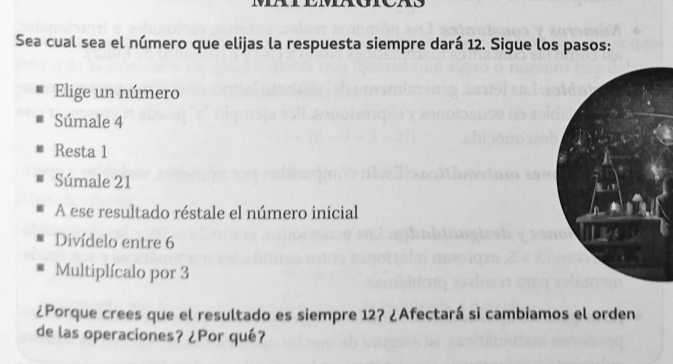 Sea cual sea el número que elijas la respuesta siempre dará 12. Sigue los pasos:
Elige un número
Súmale 4
Resta 1
Súmale 21
A ese resultado réstale el número inicial
Divídelo entre 6
Multiplícalo por 3
¿Porque crees que el resultado es siempre 12? ¿Afectará si cambiamos el orden
de las operaciones? ¿Por qué?