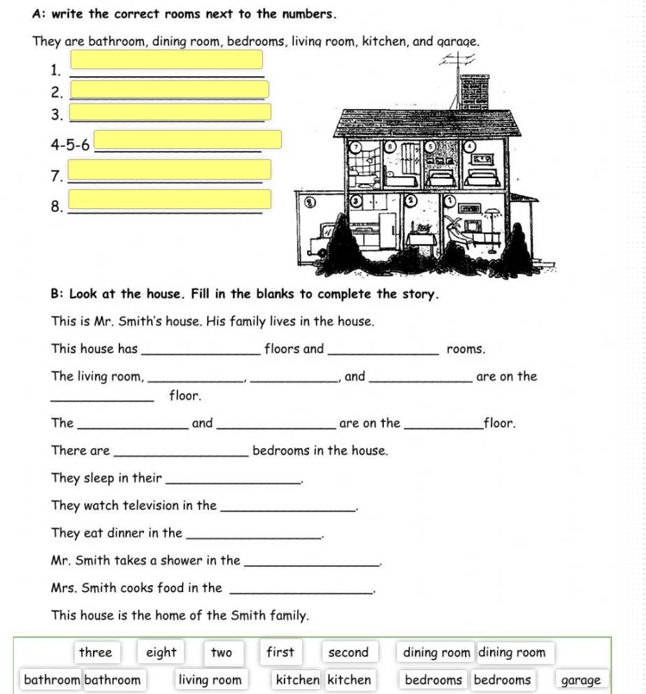 A: write the correct rooms next to the numbers.
They are bathroom, dining room, bedrooms, livinq room, kitchen, and qaraqe.
1._
2._
3._
4-5-6_
7._
8._
B: Look at the house. Fill in the blanks to complete the story.
This is Mr. Smith's house. His family lives in the house.
This house has_ floors and _rooms.
The living room, __, and_ are on the
_floor.
The _and _are on the _floor.
There are _bedrooms in the house.
They sleep in their_
They watch television in the_
They eat dinner in the_
.
Mr. Smith takes a shower in the_
Mrs. Smith cooks food in the_
This house is the home of the Smith family.
three eight two first second dining room dining room
bathroom bathroom living room kitchen kitchen bedrooms bedrooms garage