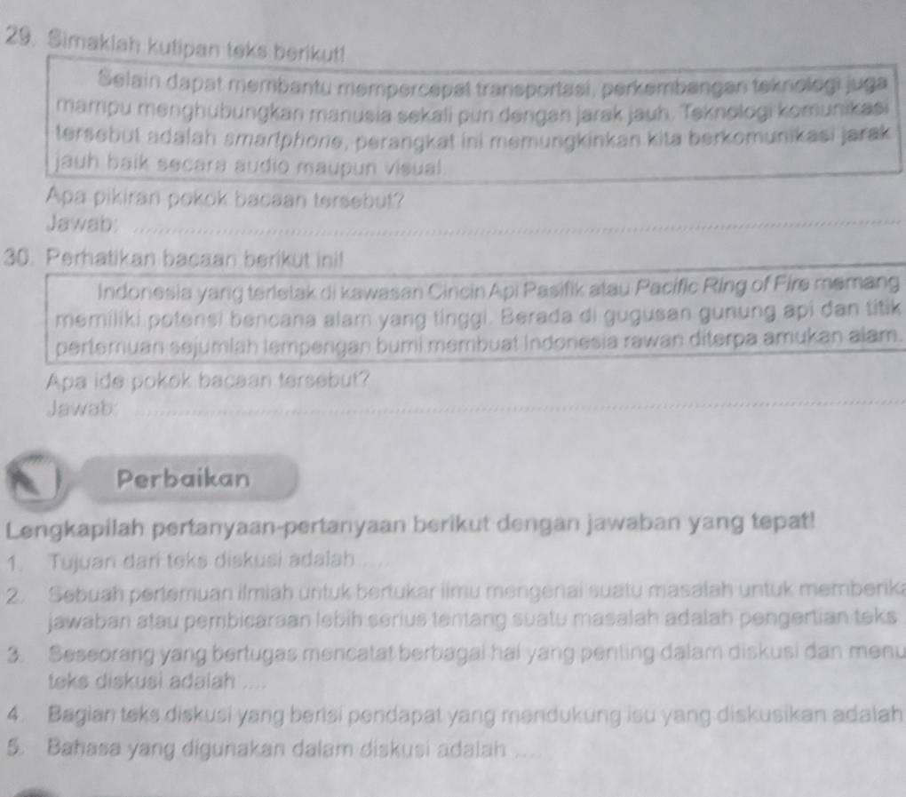 Simakiah kutipan teks berikut! 
Selain dapat membantu mempercepat transportasi, perkembangen teknologi juga 
mampu mənghubungkan manusia sekali pun dengan jarak jauh. Teknologi komunikasi 
tersebut adalah smartphone, perangkat ini memungkinkan kita berkomunikasi jarak 
jauh baik secara audio maupun visual 
Apa pikiran pokok bacaan tersebut? 
Jawab: 
30. Perhatikan bacaan berikut ini! 
Indonesia yang terletak di kawasan Cincin Api Pasifik atau Pacific Ring of Fire memang 
memiliki potensi bencana alam yang tinggi. Berada di gugusan gunung api dan titik 
pertemuan sejumiah lempengan bumi membuat Indonesia rawan diterpa amukan alam. 
Apa ide pokok bacaan tersebut? 
Jawab: 
Perbaikan 
Lengkapilah pertanyaan-pertanyaan berikut dengan jawaban yang tepat! 
1. Tujuan dari teks diskusi adalah .... 
2. Sebuah pertemuan ilmiah untuk bertukar ilmu mengenai suatu masalah untuk memberika 
jawaban atau pembicaraan lebih serius tentang suatu masalah adalah pengertian teks 
3. Seseorang yang bertugas mencatat berbagai hai yang penting dalam diskusi dan menu 
teks diskusi adalah .... 
4. Bagian teks diskusi yang berisi pendapat yang mendukung isu yang diskusikan adalah 
5. Bahasa yang digunakan dalam diskusi adalah ...