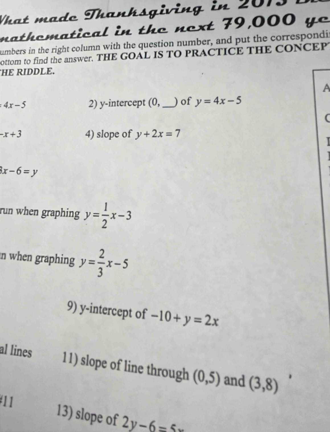 What mado Thanhsgiving in 201 
nathomatical in the next 79,000 ye 
umbers in the right column with the question number, and put the correspondir 
ottom to find the answer. THE GOAL IS TO PRACTICE THE CONCEP 
HE RIDDLE. 
A
=4x-5 2) y-intercept (0,_ ) of y=4x-5
(
-x+3
4) slope of y+2x=7
3x-6=y
run when graphing y= 1/2 x-3
n when graphing y= 2/3 x-5
9) y-intercept of -10+y=2x
al lines 11) slope of line through (0,5) and (3,8)
#11 
13) slope of 2y-6=5x