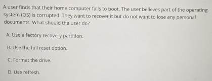 A user finds that their home computer fails to boot. The user believes part of the operating
system (OS) is corrupted. They want to recover it but do not want to lose any personal
documents. What should the user do?
A. Use a factory recovery partition.
B. Use the full reset option.
C. Format the drive.
D. Use refresh.