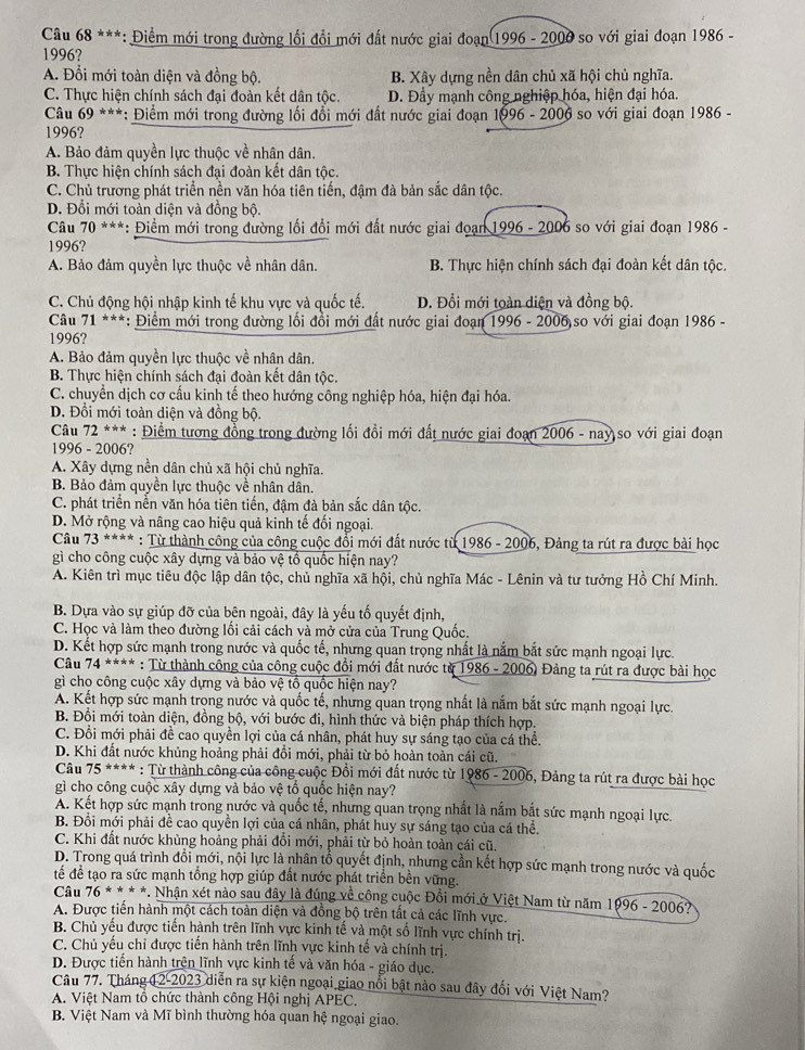 Điểm mới trong đường lối đổi mới đất nước giai đoạn 1996 - 2000 so với giai đoạn 1986 -
1996?
A. Đổi mới toàn diện và đồng bộ. B. Xây dựng nền dân chủ xã hội chủ nghĩa.
C. Thực hiện chính sách đại đoàn kết dân tộc. D. Đầy mạnh công nghiệp hóa, hiện đại hóa.
* Câu 69 ***: Điểm mới trong đường lối đổi mới đất nước giai đoạn 1996-2006 so với giai đoạn 1986 -
1996?
A. Bảo đảm quyền lực thuộc về nhân dân.
B. Thực hiện chính sách đại đoàn kết dân tộc.
C. Chủ trương phát triển nền văn hóa tiên tiến, đậm đà bản sắc dân tộc.
D. Đổi mới toàn diện và đồng bộ.
* Câu 70 ***: Điểm mới trong đường lối đổi mới đất nước giai đoạn 1996 - 2006 so với giai đoạn 1986 -
1996?
A. Bảo đảm quyền lực thuộc về nhân dân. B. Thực hiện chính sách đại đoàn kết dân tộc.
C. Chủ động hội nhập kinh tế khu vực và quốc tế. D. Đổi mới toàn diện và đồng bộ.
Câu 71 ***: Điểm mới trong đường lối đồi mới đất nước giai đoạn 1996 - 2006 so với giai đoạn 1986 -
1996?
A. Bảo đảm quyền lực thuộc về nhân dân.
B. Thực hiện chính sách đại đoàn kết dân tộc.
C. chuyển dịch cơ cấu kinh tế theo hướng công nghiệp hóa, hiện đại hóa.
D. Đồi mới toàn diện và đồng bộ.
Câu 72^(***) : Điểm tương đồng trong đường lối đồi mới đất nước giai đoạn 2006 - nay so với giai đoạn
1996 - 2006?
A. Xây dựng nền dân chủ xã hội chủ nghĩa.
B. Bảo đảm quyền lực thuộc về nhân dân.
C. phát triển nền văn hóa tiên tiến, đậm đà bản sắc dân tộc.
D. Mở rộng và nâng cao hiệu quả kinh tế đối ngoại.
Câu 73^(***) : Từ thành công của công cuộc đổi mới đất nước từ 1986 - 2006, Đảng ta rút ra được bài học
gì cho công cuộc xây dựng và bảo vệ tổ quốc hiện nay?
A. Kiên trì mục tiêu độc lập dân tộc, chủ nghĩa xã hội, chủ nghĩa Mác - Lênin và tư tưởng Hồ Chí Minh.
B. Dựa vào sự giúp đỡ của bên ngoài, đây là yếu tố quyết định,
C. Học và làm theo đường lối cải cách và mở cửa của Trung Quốc.
D. Kết hợp sức mạnh trong nước và quốc tế, nhưng quan trọng nhất là nắm bắt sức mạnh ngoại lực.
Câu 74*1 *** : Từ thành cộng của công cuộc đổi mới đất nước từ 1986 - 2006) Đảng ta rút ra được bài học
gì cho công cuộc xây dựng và bảo vệ tổ quốc hiện nay?
A. Kết hợp sức mạnh trong nước và quốc tế, nhưng quan trọng nhất là nắm bắt sức mạnh ngoại lực.
B. Đổi mới toàn diện, đồng bộ, với bước đi, hình thức và biện pháp thích hợp.
C. Đổi mới phải đề cao quyền lợi của cá nhân, phát huy sự sáng tạo của cá thể.
D. Khi đất nước khủng hoảng phải đồi mới, phải từ bỏ hoàn toàn cái cũ.
Câu 75 **** : Từ thành công của công cuộc Đổi mới đất nước từ 1986 - 2006, Đảng ta rút ra được bài học
gì chọ công cuộc xây dựng và bảo vệ tổ quốc hiện nay?
A. Kết hợp sức mạnh trong nước và quốc tế, nhưng quan trọng nhất là nắm bắt sức mạnh ngoại lực.
B. Đổi mới phải đề cao quyền lợi của cá nhân, phát huy sự sáng tạo của cá thể.
C. Khi đất nước khủng hoảng phải đổi mới, phải từ bỏ hoàn toàn cái cũ.
D. Trong quá trình đổi mới, nội lực là nhân tổ quyết định, nhưng cần kết hợp sức mạnh trong nước và quốc
tế để tạo ra sức mạnh tổng hợp giúp đất nước phát triển bền vững.
Câu 76^(**)* *. Nhận xét nào sau đây là đúng về công cuộc Đổi mới ở Việt Nam từ năm 1996 - 2006?
A. Được tiến hành một cách toàn diện và đồng bộ trên tất cả các lĩnh vực.
B. Chủ yếu được tiến hành trên lĩnh vực kinh tế và một số lĩnh vực chính trị.
C. Chủ yếu chỉ được tiến hành trên lĩnh vực kinh tế và chính trị.
D. Được tiến hành trên lĩnh vực kinh tế và văn hóa - giáo dục.
Câu 77. Tháng 12-2023 diễn ra sự kiện ngoại giao nổi bật nào sau đây đối với Việt Nam?
A. Việt Nam tổ chức thành công Hội nghị APEC.
B. Việt Nam và Mĩ bình thường hóa quan hệ ngoại giao.