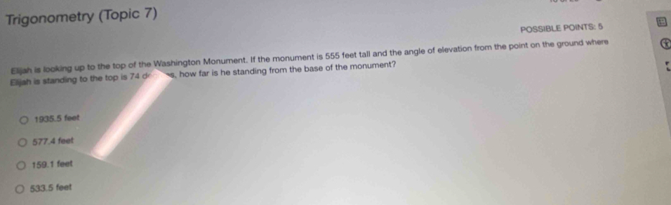 Trigonometry (Topic 7)
POSSIBLE POINTS: 5
Elijah is looking up to the top of the Washington Monument. If the monument is 555 feet tall and the angle of elevation from the point on the ground where
Elijah is standing to the top is 74 dr s, how far is he standing from the base of the monument?
1935.5 feet
577.4 feet
159.1 feet
533.5 feet