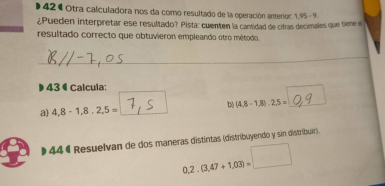 42ª Otra calculadora nos da como resultado de la operación anterior: 1,95-9. 
¿Pueden interpretar ese resultado? Pista: cuenten la cantidad de cifras decimales que tiene e 
resultado correcto que obtuvieron empleando otro método. 
__ 
43 ª Calcula: 
a) 4,8-1,8.2,5= b) (4,8-1,8).2,5=
44 ª Resuelvan de dos maneras distintas (distribuyendo y sin distribuir).