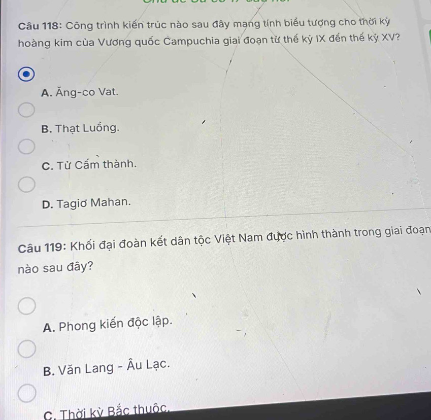 Công trình kiến trúc nào sau đây mạng tính biểu tượng cho thời kỳ
hoàng kim của Vương quốc Campuchia giai đoạn từ thế kỳ IX đến thế kỷ XV?
A. Ăng-co Vat.
B. Thạt Luồng.
C. Từ Cấm thành.
D. Tagiơ Mahan.
Câu 119: Khối đại đoàn kết dân tộc Việt Nam được hình thành trong giai đoạn
nào sau đây?
A. Phong kiến độc lập.
B. Văn Lang - Âu Lạc.
C. Thời kỳ Bắc thuộc,