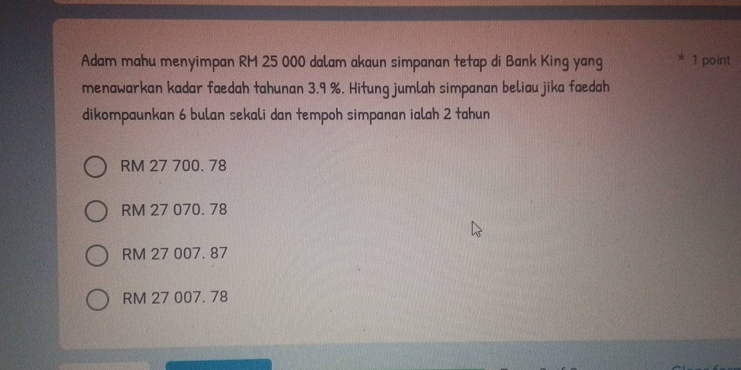 Adam mahu menyimpan RM 25 000 dalam akaun simpanan tetap di Bank King yang
* 1 point
menawarkan kadar faedah tahunan 3.9 %. Hitung jumlah simpanan beliau jika faedah
dikompaunkan 6 bulan sekali dan tempoh simpanan ialah 2 tahun
RM 27 700. 78
RM 27 070. 78
RM 27 007. 87
RM 27 007. 78